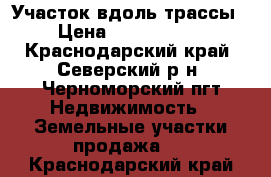 Участок вдоль трассы › Цена ­ 1 150 000 - Краснодарский край, Северский р-н, Черноморский пгт Недвижимость » Земельные участки продажа   . Краснодарский край